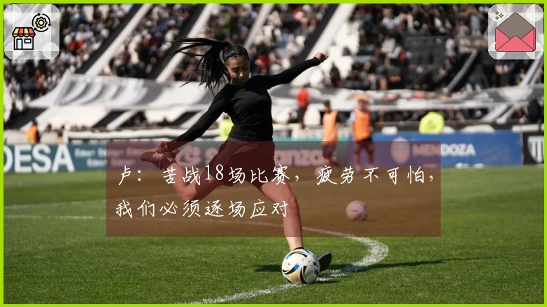 卢:苦战18场比赛,疲劳不可怕,我们必须逐场应对