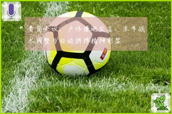 青岛会议：卢伟谦逊发言，末节战术调整与白边拼搏精神彰显