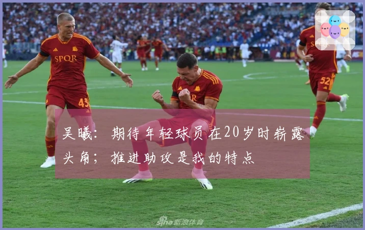 吴曦：期待年轻球员在20岁时崭露头角；推进助攻是我的特点