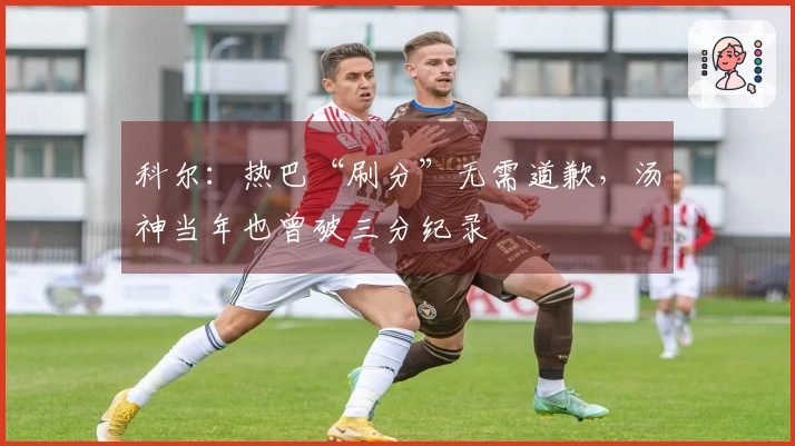 科尔：热巴“刷分”无需道歉，汤神当年也曾破三分纪录