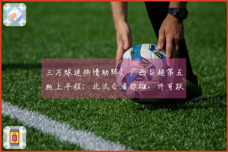 三万球迷热情助阵！广西县超第五轮上半程：北流合浦称雄，许可跃居射手榜首