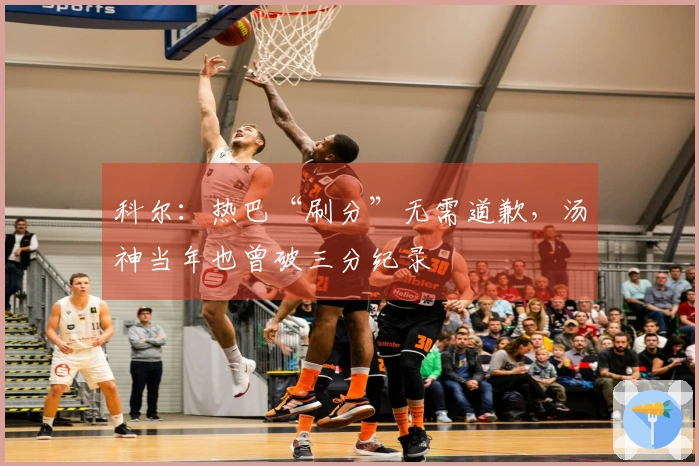 科尔：热巴“刷分”无需道歉，汤神当年也曾破三分纪录