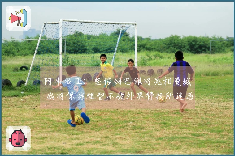 阿韦洛亚：坚信姆巴佩将亮相曼城 我将保持理智不被外界赞扬所迷惑