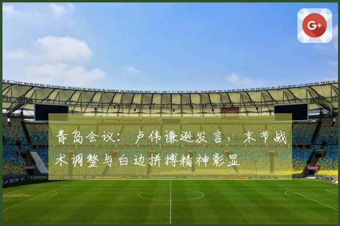 青岛会议：卢伟谦逊发言，末节战术调整与白边拼搏精神彰显