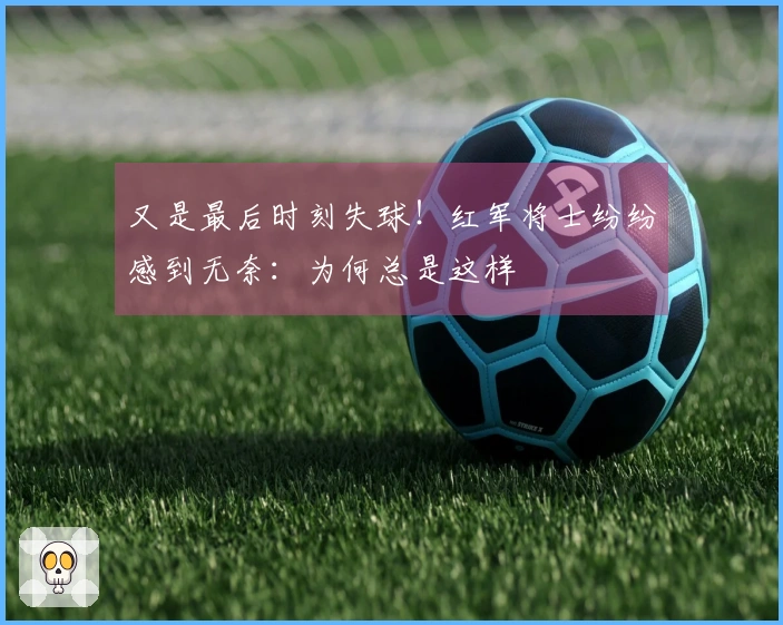 又是最后时刻失球！红军将士纷纷感到无奈：为何总是这样