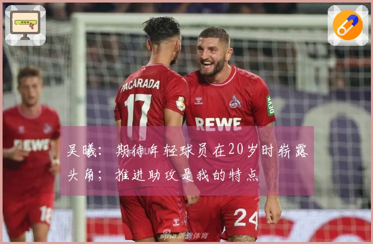 吴曦：期待年轻球员在20岁时崭露头角；推进助攻是我的特点