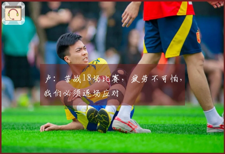 卢：苦战18场比赛，疲劳不可怕，我们必须逐场应对