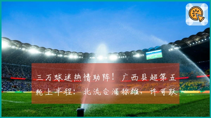 三万球迷热情助阵！广西县超第五轮上半程：北流合浦称雄，许可跃居射手榜首