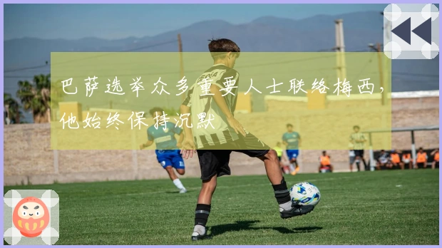 巴萨选举众多重要人士联络梅西，他始终保持沉默