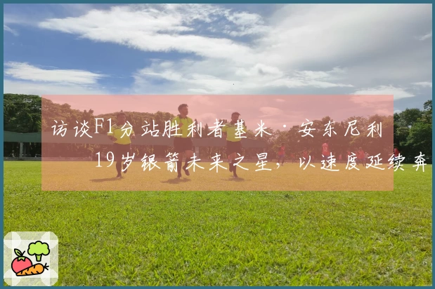 访谈F1分站胜利者基米·安东尼利：19岁银箭未来之星，以速度延续奔驰140年性能传奇